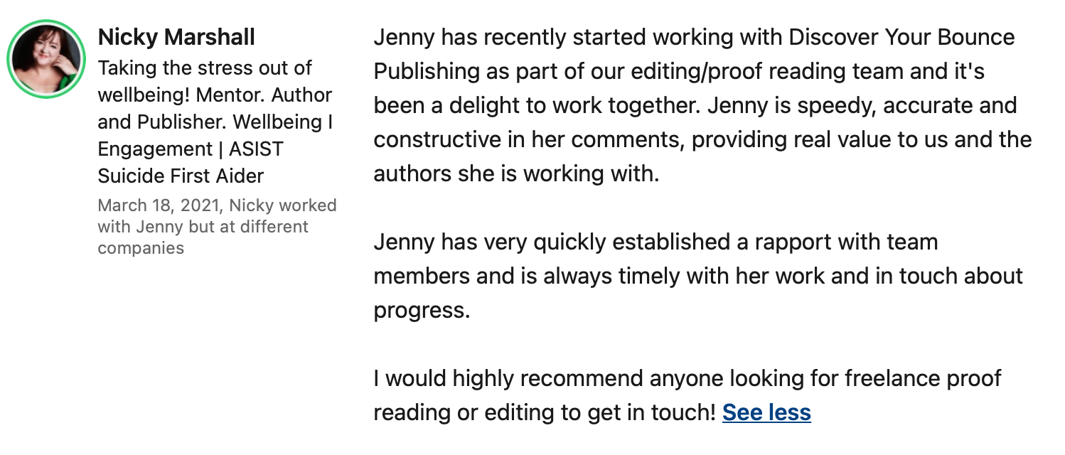 "Jenny has recently started working with Discover Your Bounce Publishing as part of our editing/proofreading team and it's been a delight to work together. Jenny is speedy, accurate and constructive in her comments, providing real value to us and the authors she is working with.  Jenny has very quickly established a rapport with team members and is always timely with her work and in touch about progress.  I would highly recommend anyone looking for freelance proofreading or editing to get in touch!" Discover Your Bounce Publishing