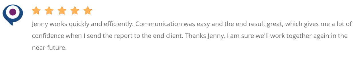 Jenny works quickly and efficiently. Communication was easy and the end result great, which gives me a lot of confidence when I send the report to the end client. Thanks Jenny, I am sure we’ll work together again in the near future.